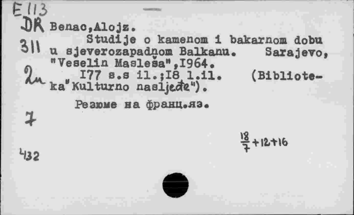 ﻿•II 3	—
«DK Benao,Alojz.
лІ»	Stuaije о kamenom і
u sjeverozapadnom Baikanu л "Veselin Masieза",1964.
и 177 s.s il.jMl.il.
ka Kulturno nasljecte*1).
Резюме на франц.яэ.
Studije о kamenom 1 bakarnom dobu Sarajevo (Bibliote-
Н32
